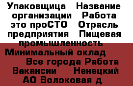 Упаковщица › Название организации ­ Работа-это проСТО › Отрасль предприятия ­ Пищевая промышленность › Минимальный оклад ­ 20 000 - Все города Работа » Вакансии   . Ненецкий АО,Волоковая д.